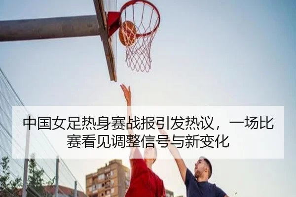 中国女足热身赛战报引发热议，一场比赛看见调整信号与新变化 - kaiyun