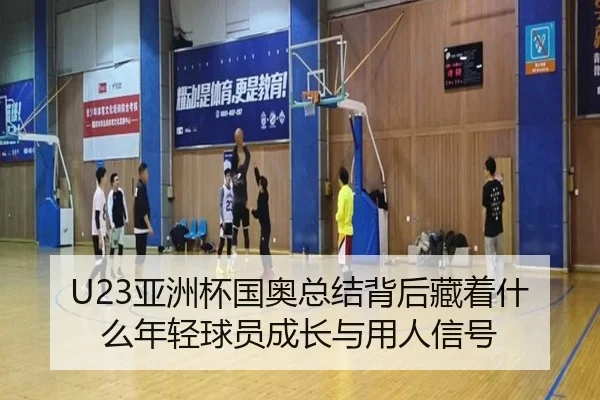 U23亚洲杯国奥总结背后藏着什么年轻球员成长与用人信号