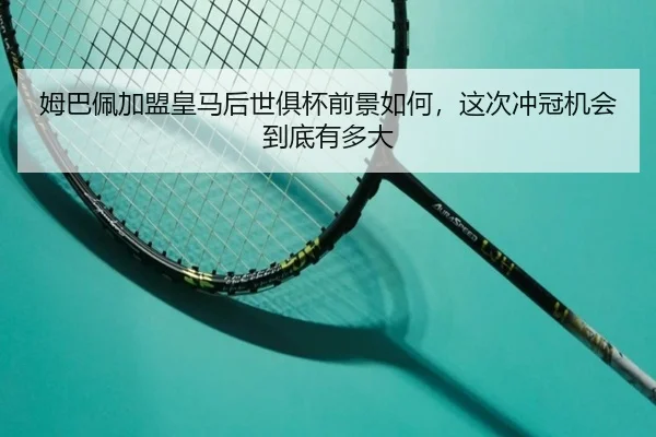 姆巴佩加盟皇马后世俱杯前景如何，这次冲冠机会到底有多大
